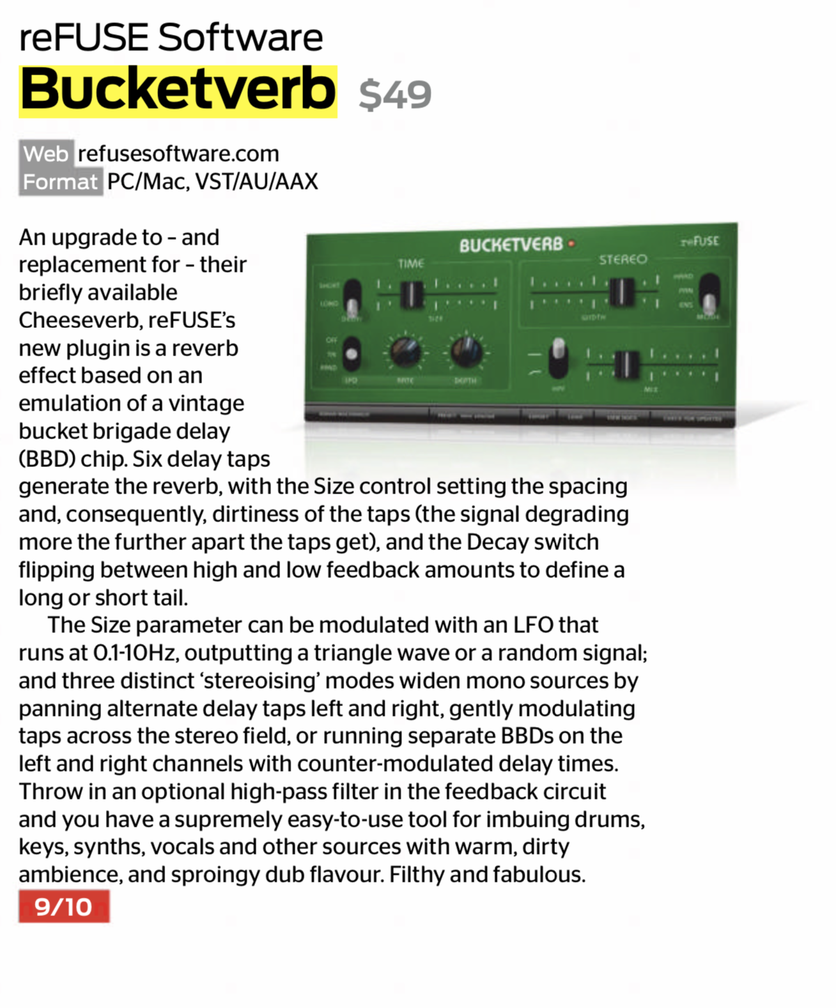 <p>An upgrade to – and replacement for – their briefly available Cheeseverb, reFUSE’s new plugin is a reverb effect based on an emulation of a vintage bucket brigade delay (BBD) chip. Six delay taps generate the reverb, with the Size control setting the spacing and, consequently, dirtiness of the taps (the signal degrading more the further apart the taps get), and the Decay switch flipping between high and low feedback amounts to define a long or short tail.</p>

<p>The Size parameter can be modulated with an LFO that runs at 0.1-10Hz, outputting a triangle wave or a random signal; and three distinct ‘stereoising’ modes widen mono sources by panning alternate delay taps left and right, gently modulating taps across the stereo field, or running separate BBDs on the left and right channels with counter-modulated delay times. Throw in an optional high-pass filter in the feedback circuit and you have a supremely easy-to-use tool for imbuing drums, keys, synths, vocals and other sources with warm, dirty ambience, and sproingy dub flavour. Filthy and fabulous. [9/10]</p>
